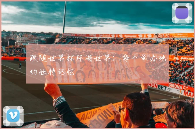 跟随世界杯环游世界:每个举办地的独特记忆