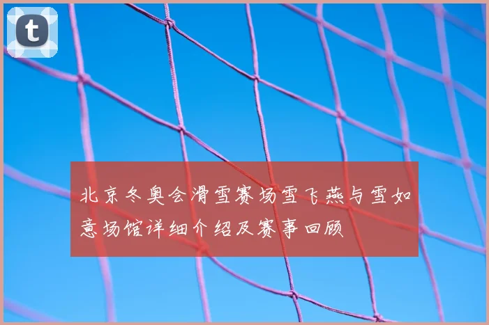 北京冬奥会滑雪赛场雪飞燕与雪如意场馆详细介绍及赛事回顾
