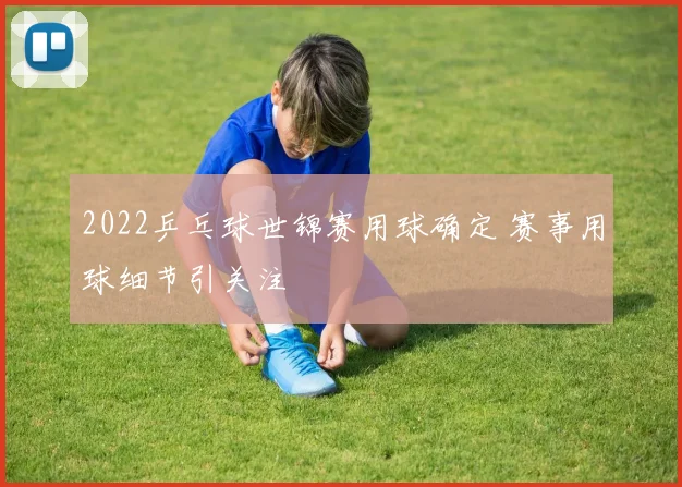 2022乒乓球世锦赛用球确定 赛事用球细节引关注