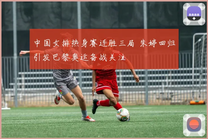 中国女排热身赛连胜三局 朱婷回归引发巴黎奥运备战关注