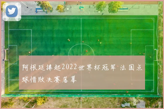 阿根廷捧起2022世界杯冠军 法国点球惜败决赛落幕