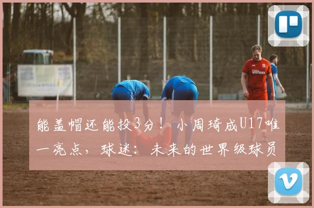 能盖帽还能投3分!小周琦成U17唯一亮点,球迷:未来的世界级球员