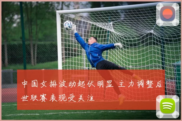 中国女排波动起伏明显 主力调整后世联赛表现受关注