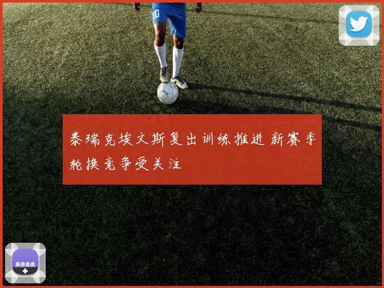 泰瑞克埃文斯复出训练推进 新赛季轮换竞争受关注