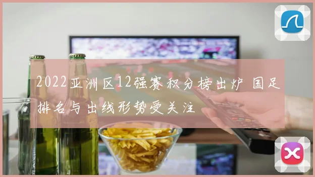2022亚洲区12强赛积分榜出炉 国足排名与出线形势受关注