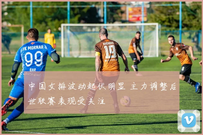 中国女排波动起伏明显 主力调整后世联赛表现受关注