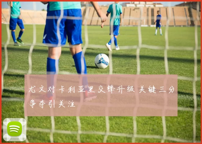 尤文对卡利亚里交锋升级 关键三分争夺引关注