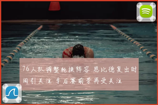 76人队调整轮换阵容 恩比德复出时间引关注 季后赛前景再受关注