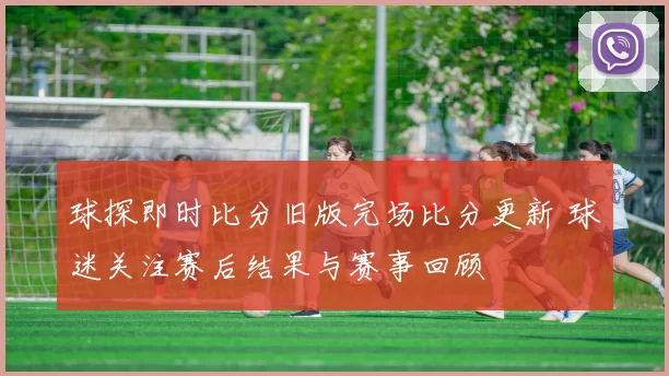 球探即时比分旧版完场比分更新 球迷关注赛后结果与赛事回顾