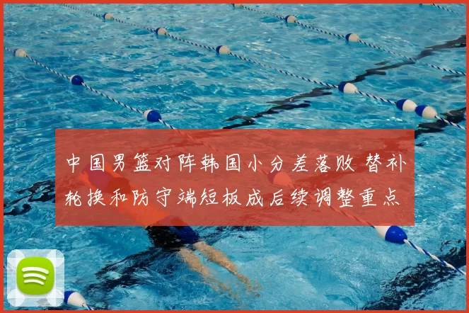 中国男篮对阵韩国小分差落败 替补轮换和防守端短板成后续调整重点