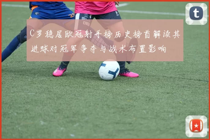 C罗稳居欧冠射手榜历史榜首解读其进球对冠军争夺与战术布置影响