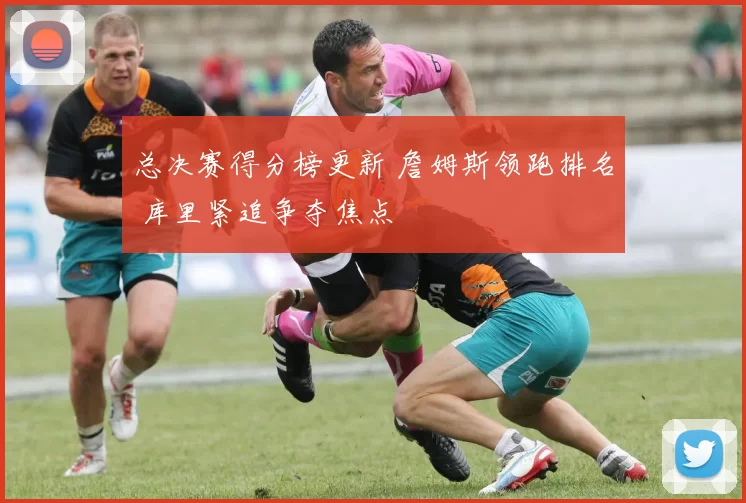 总决赛得分榜更新 詹姆斯领跑排名 库里紧追争夺焦点