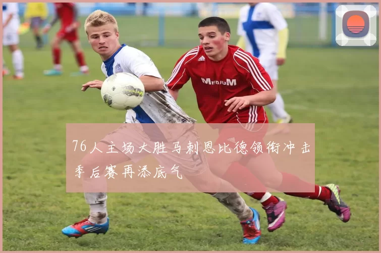 76人主场大胜马刺恩比德领衔冲击季后赛再添底气