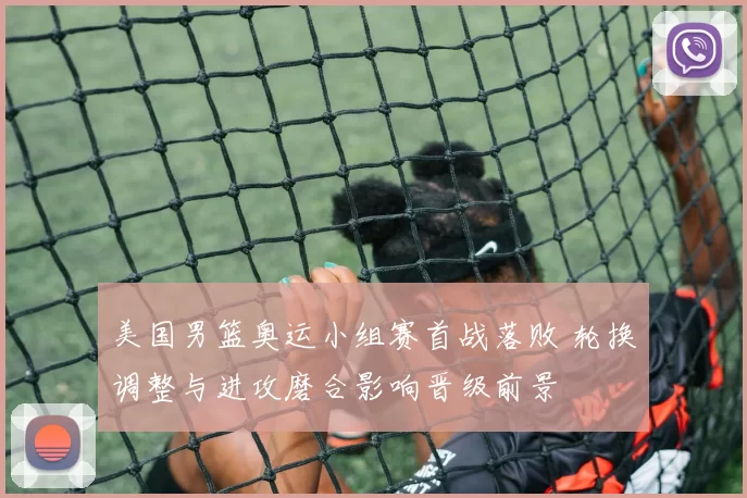 美国男篮奥运小组赛首战落败 轮换调整与进攻磨合影响晋级前景