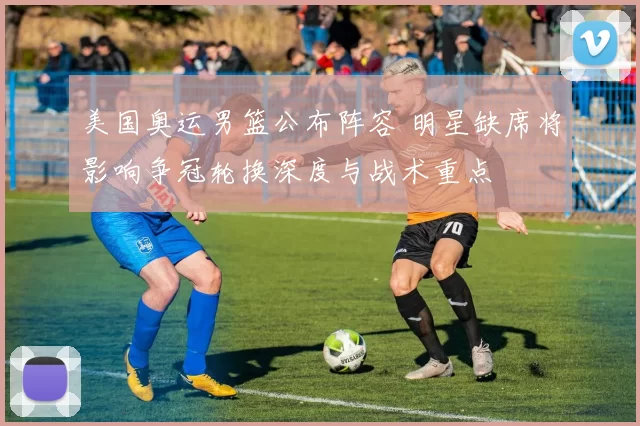 美国奥运男篮公布阵容 明星缺席将影响争冠轮换深度与战术重点