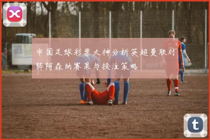 中国足球彩票大神分析英超曼联对阵阿森纳赛果与投注策略