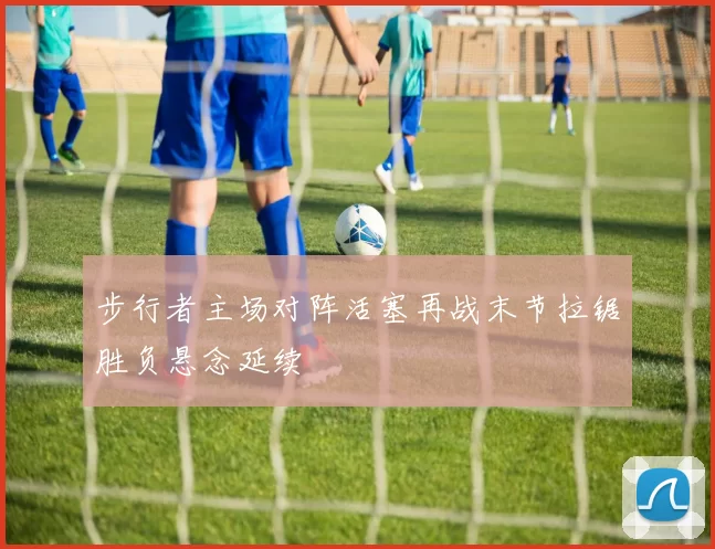 步行者主场对阵活塞再战末节拉锯胜负悬念延续
