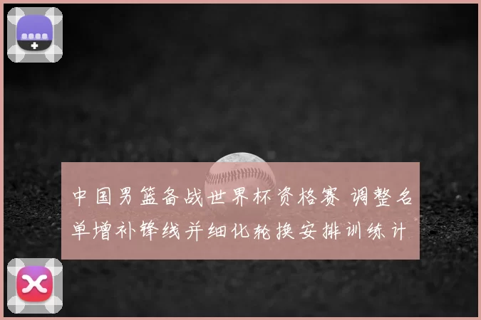 中国男篮备战世界杯资格赛 调整名单增补锋线并细化轮换安排训练计划