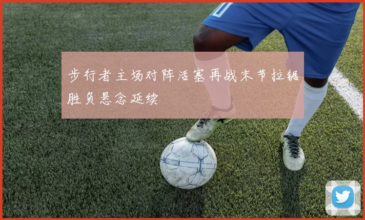 步行者主场对阵活塞再战末节拉锯胜负悬念延续