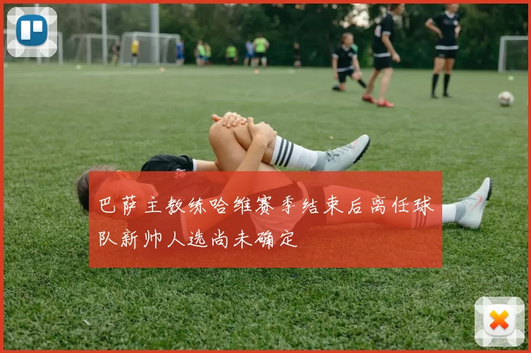 巴萨主教练哈维赛季结束后离任球队新帅人选尚未确定