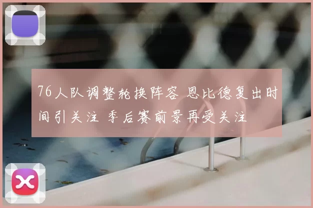 76人队调整轮换阵容 恩比德复出时间引关注 季后赛前景再受关注