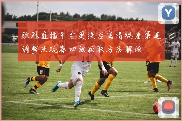 欧冠直播平台更换后高清观看渠道调整及观赛回放获取方法解读