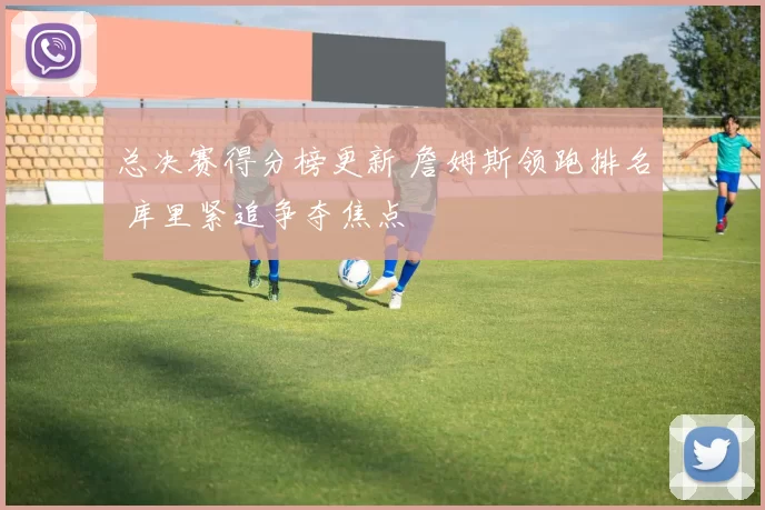 总决赛得分榜更新 詹姆斯领跑排名 库里紧追争夺焦点