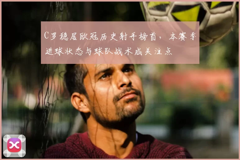 C罗稳居欧冠历史射手榜首，本赛季进球状态与球队战术成关注点