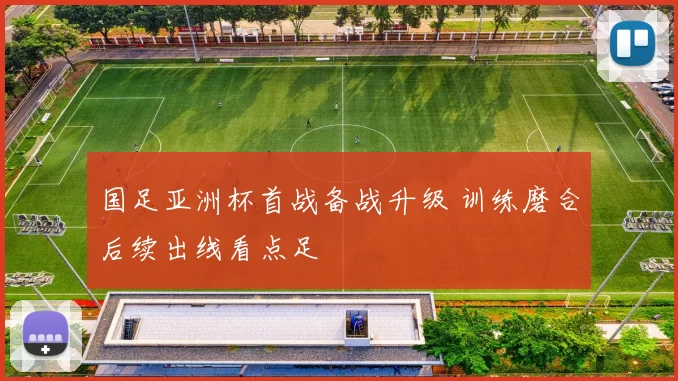 国足亚洲杯首战备战升级 训练磨合后续出线看点足