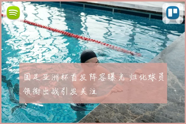 国足亚洲杯首发阵容曝光 归化球员领衔出战引发关注