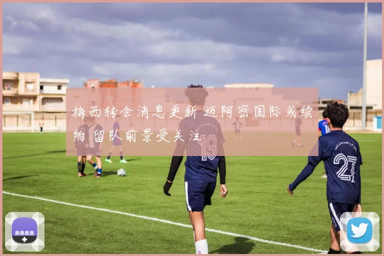梅西转会消息更新 迈阿密国际或续约 留队前景受关注