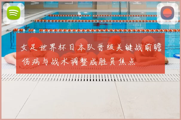 女足世界杯日本队晋级关键战前瞻 伤病与战术调整成胜负焦点