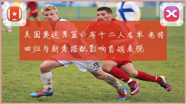 美国奥运男篮公布十二人名单 老将回归与新秀搭配影响首战表现