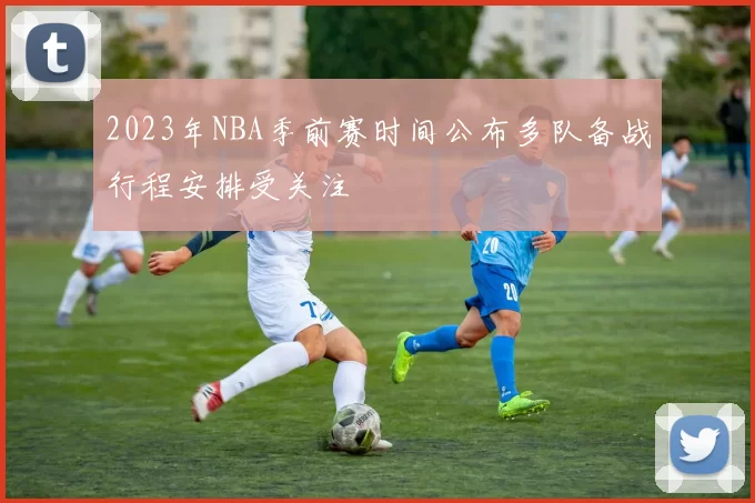 2023年NBA季前赛时间公布多队备战行程安排受关注