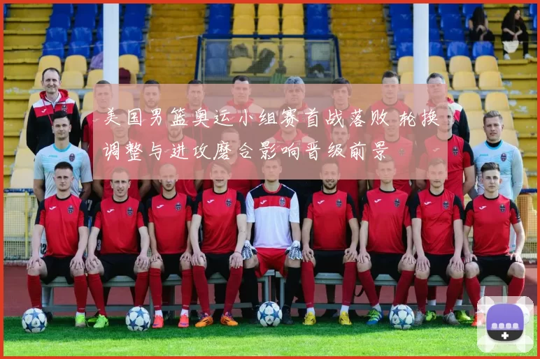 美国男篮奥运小组赛首战落败 轮换调整与进攻磨合影响晋级前景