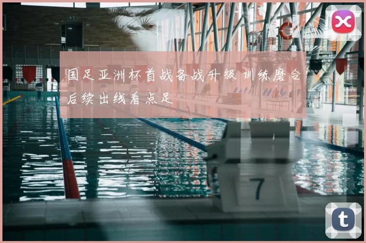 国足亚洲杯首战备战升级 训练磨合后续出线看点足
