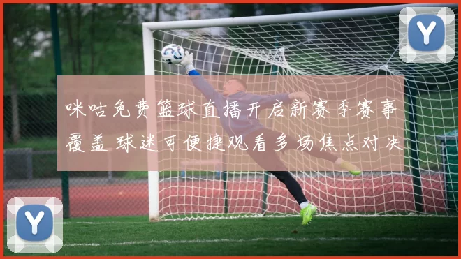 咪咕免费篮球直播开启新赛季赛事覆盖 球迷可便捷观看多场焦点对决