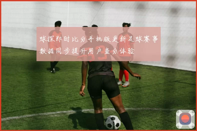 球探即时比分手机版更新足球赛事数据同步提升用户查分体验