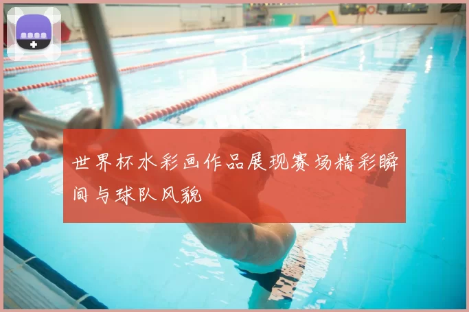 世界杯水彩画作品展现赛场精彩瞬间与球队风貌