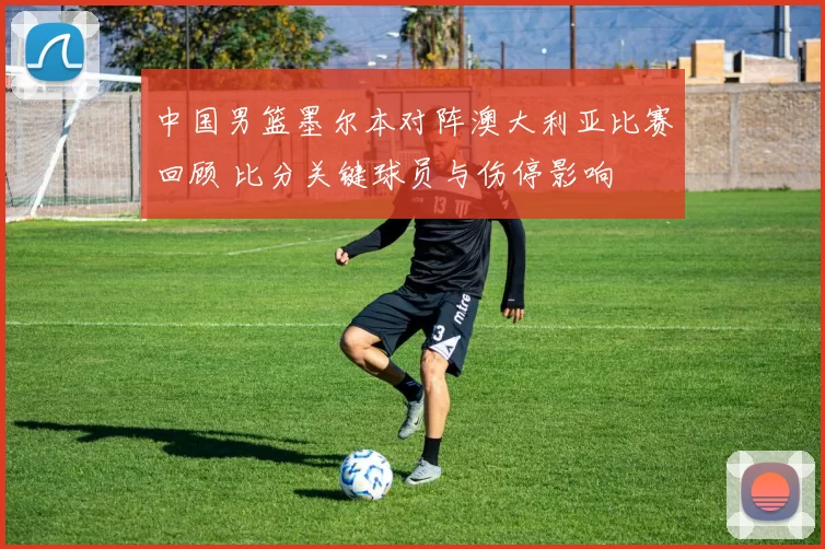 中国男篮墨尔本对阵澳大利亚比赛回顾 比分关键球员与伤停影响