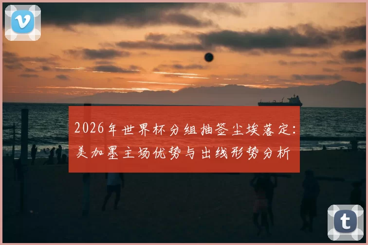 2026年世界杯分组抽签尘埃落定：美加墨主场优势与出线形势分析