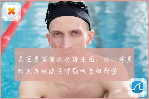 美国男篮奥运对阵法国,核心球员对决与轮换伤停影响晋级形势