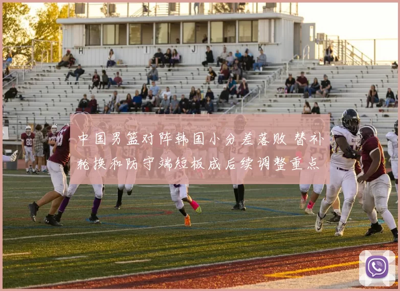 中国男篮对阵韩国小分差落败 替补轮换和防守端短板成后续调整重点