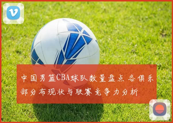 中国男篮CBA球队数量盘点 各俱乐部分布现状与联赛竞争力分析