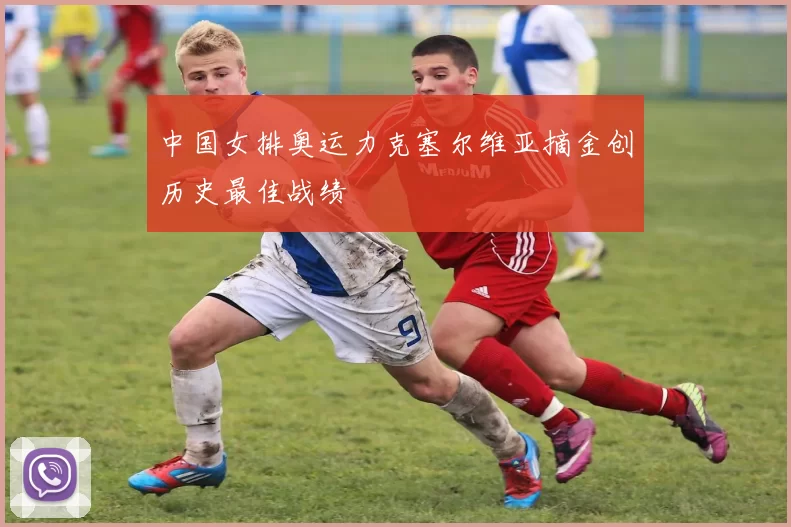 中国女排奥运力克塞尔维亚摘金创历史最佳战绩