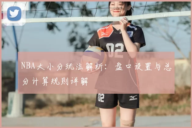 NBA大小分玩法解析：盘口设置与总分计算规则详解
