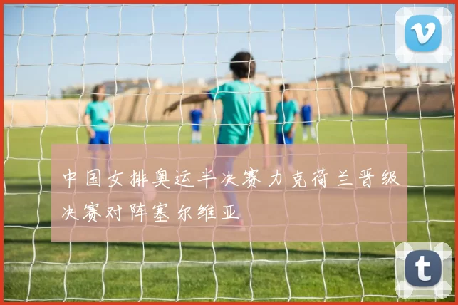 中国女排奥运半决赛力克荷兰晋级决赛对阵塞尔维亚