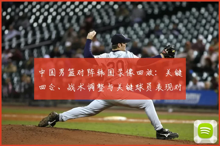 中国男篮对阵韩国录像回放：关键回合、战术调整与关键球员表现对胜负影响