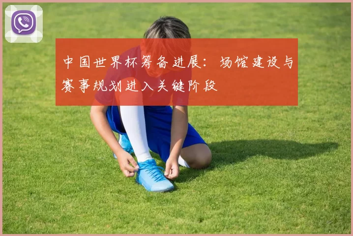 中国世界杯筹备进展：场馆建设与赛事规划进入关键阶段