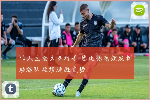 76人主场力克对手 恩比德高效发挥助球队延续连胜走势
